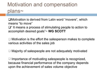 Motivation and compensation
plans~
Motivation is derived from Latin word “movere”, which
means “to move”
“ It means a process of stimulating people to action to
accomplish desired goals”~ WG SCOTT
Motivation is the effort the salesperson makes to complete
various activities of the sales job
Majority of salespeople are not adequately motivated
Importance of motivating salespeople is recognized,
because financial performance of the company depends
upon the achievement of sales volume objective
 