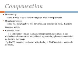  Direct salary:
In this method sales executives are given fixed salary per month.
 Direct commission:
In this case the executives will be working on commission basis…Eg :Life
insurance agents.
 Combined Plans:
It is a mixture of straight salary and straight commission plans. In this
method the sales executives are paid their regular salary plus their commission
on the sales they make.
Eg. BMTC pays their conductors a fixed salary + 2% Commission on the sale
of tickets.
 