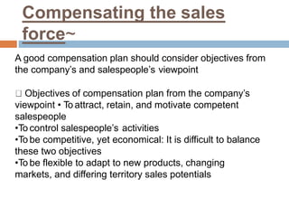 Compensating the sales
force~
A good compensation plan should consider objectives from
the company’s and salespeople’s viewpoint
Objectives of compensation plan from the company’s
viewpoint • To attract, retain, and motivate competent
salespeople
•To control salespeople’s activities
•To be competitive, yet economical: It is difficult to balance
these two objectives
•To be flexible to adapt to new products, changing
markets, and differing territory sales potentials
 