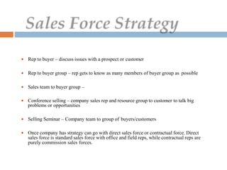  Rep to buyer – discuss issues with a prospect or customer
 Rep to buyer group – rep gets to know as many members of buyer group as possible
 Sales team to buyer group –
 Conference selling – company sales rep and resource group to customer to talk big
problems or opportunities
 Selling Seminar – Company team to group of buyers/customers
 Once company has strategy can go with direct sales force or contractual force. Direct
sales force is standard sales force with office and field reps, while contractual reps are
purely commission sales forces.
 