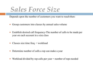 Depends upon the number of customers you want to reach then:
 Group customers into classes by annual sales volume
 Establish desired call frequency-The number of calls to be made per
year on each account in a size class
 Classes size time freq. = workload
 Determine number of calls a rep can make a year
 Workload divided by rep calls per year = number of reps needed
 