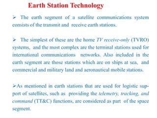 Earth Station Technology
 The earth segment of a satellite communications system
consists of the transmit and receive earth stations.
 The simplest of these are the home TV receive-only (TVRO)
systems, and the most complex are the terminal stations used for
international communications networks. Also included in the
earth segment are those stations which are on ships at sea, and
commercial and military land and aeronautical mobile stations.
As mentioned in earth stations that are used for logistic sup-
port of satellites, such as providing the telemetry, tracking, and
command (TT&C) functions, are considered as part of the space
segment.
 