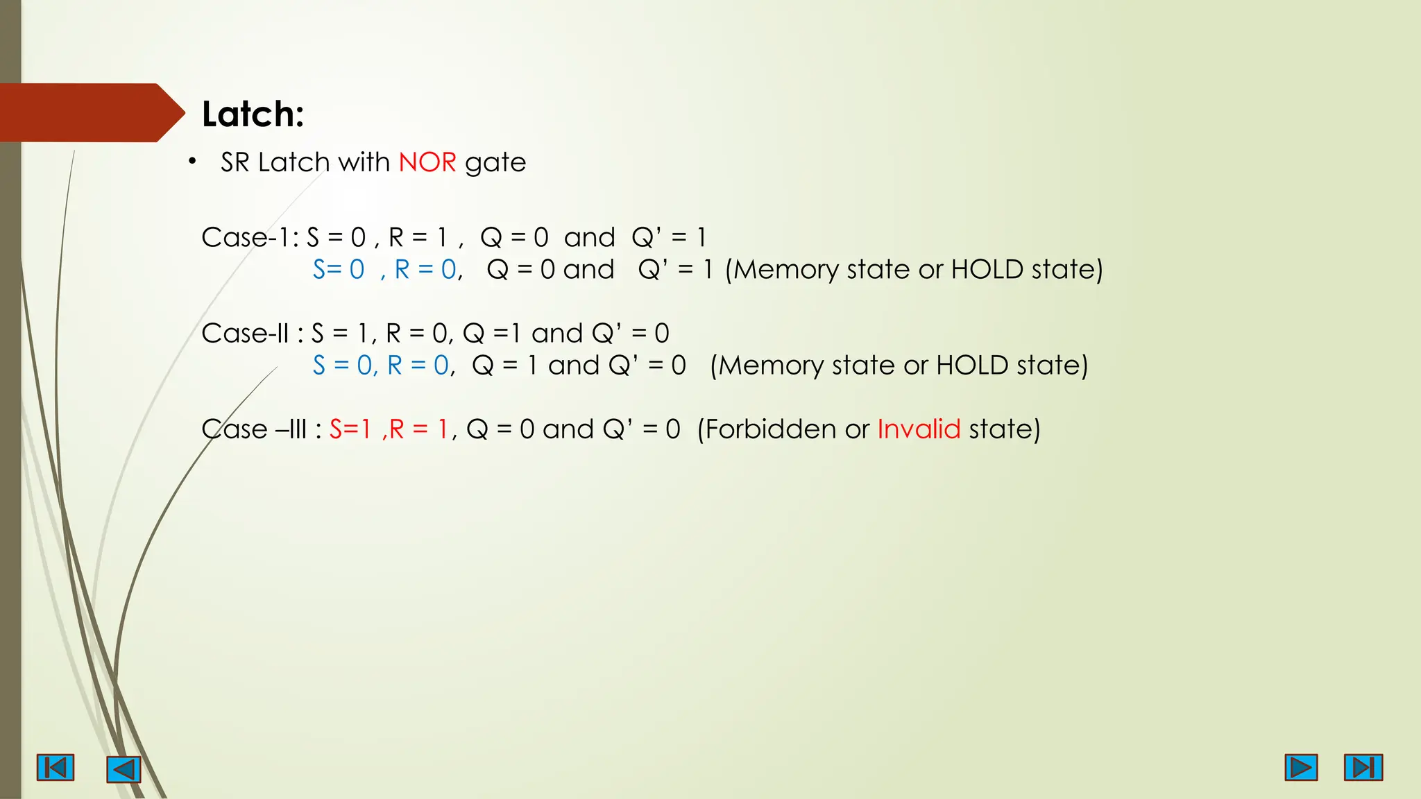 Latch:
• SR Latch with NOR gate
Case-1: S = 0 , R = 1 , Q = 0 and Q’ = 1
S= 0 , R = 0, Q = 0 and Q’ = 1 (Memory state or HOLD state)
Case-II : S = 1, R = 0, Q =1 and Q’ = 0
S = 0, R = 0, Q = 1 and Q’ = 0 (Memory state or HOLD state)
Case –III : S=1 ,R = 1, Q = 0 and Q’ = 0 (Forbidden or Invalid state)
 