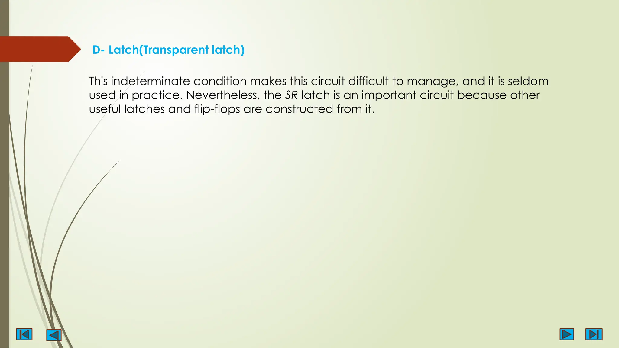 D- Latch(Transparent latch)
This indeterminate condition makes this circuit difficult to manage, and it is seldom
used in practice. Nevertheless, the SR latch is an important circuit because other
useful latches and flip-flops are constructed from it.
 