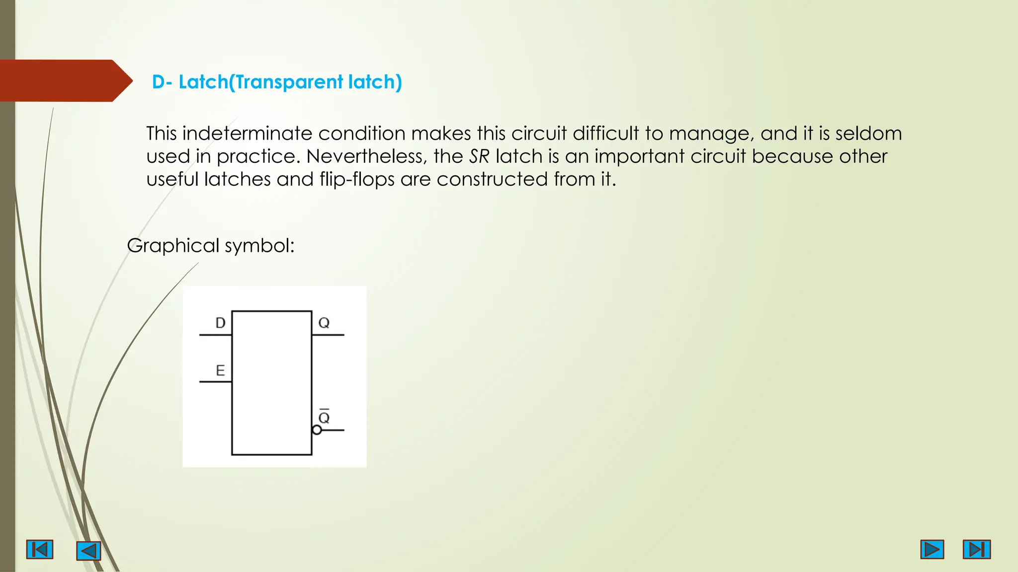 D- Latch(Transparent latch)
This indeterminate condition makes this circuit difficult to manage, and it is seldom
used in practice. Nevertheless, the SR latch is an important circuit because other
useful latches and flip-flops are constructed from it.
Graphical symbol:
 