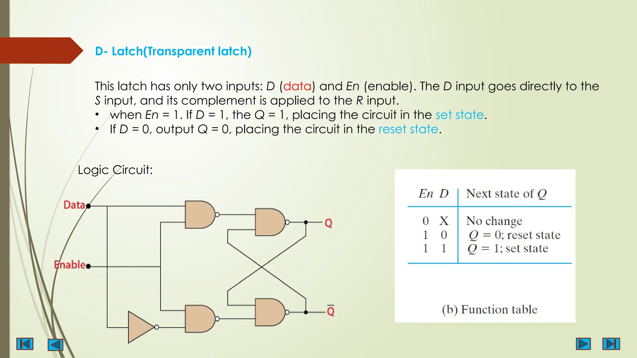 D- Latch(Transparent latch)
Logic Circuit:
This latch has only two inputs: D (data) and En (enable). The D input goes directly to the
S input, and its complement is applied to the R input.
• when En = 1. If D = 1, the Q = 1, placing the circuit in the set state.
• If D = 0, output Q = 0, placing the circuit in the reset state.
 