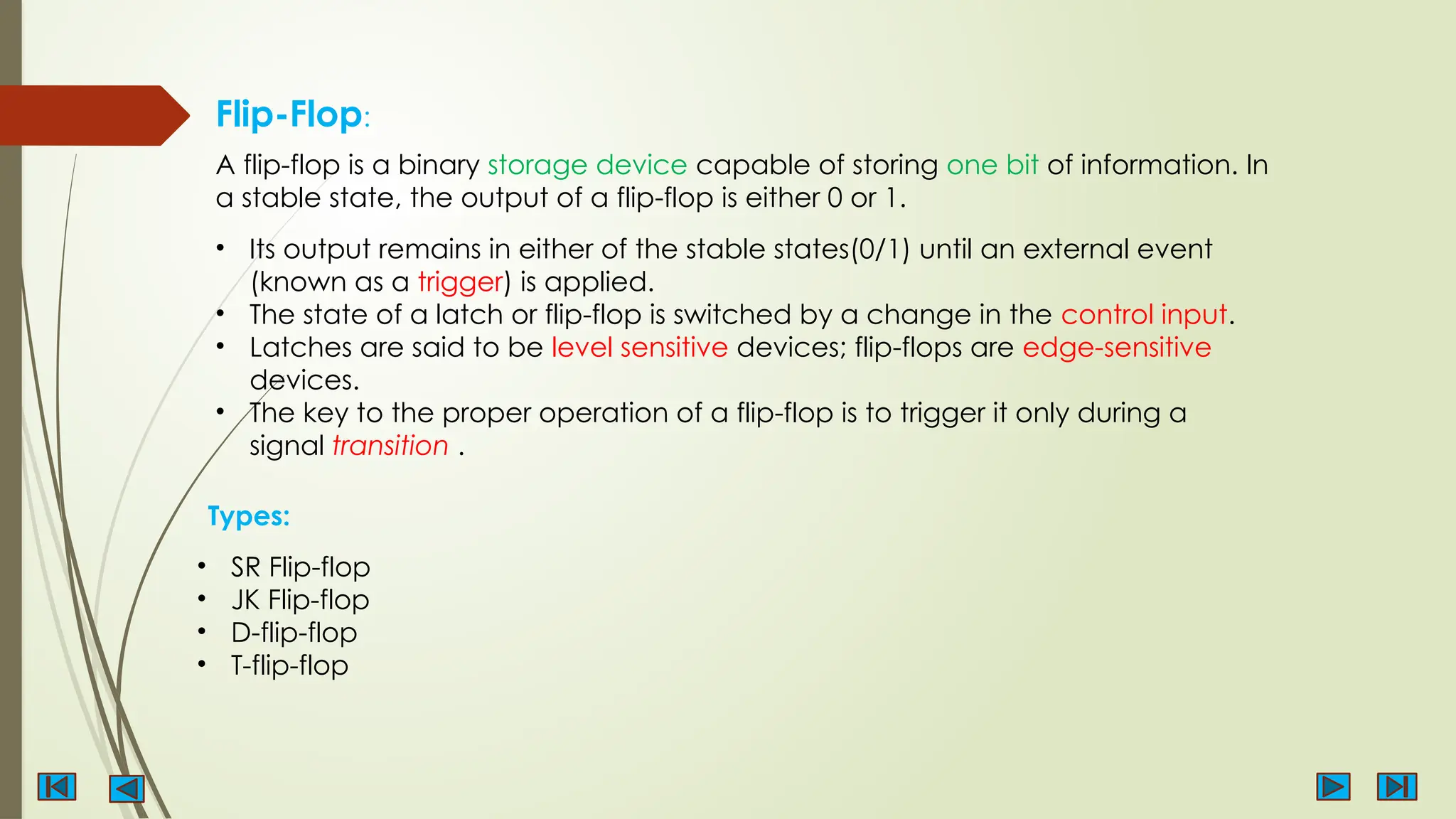 Flip-Flop:
A flip-flop is a binary storage device capable of storing one bit of information. In
a stable state, the output of a flip-flop is either 0 or 1.
• Its output remains in either of the stable states(0/1) until an external event
(known as a trigger) is applied.
• The state of a latch or flip-flop is switched by a change in the control input.
• Latches are said to be level sensitive devices; flip-flops are edge-sensitive
devices.
• The key to the proper operation of a flip-flop is to trigger it only during a
signal transition .
Types:
• SR Flip-flop
• JK Flip-flop
• D-flip-flop
• T-flip-flop
 