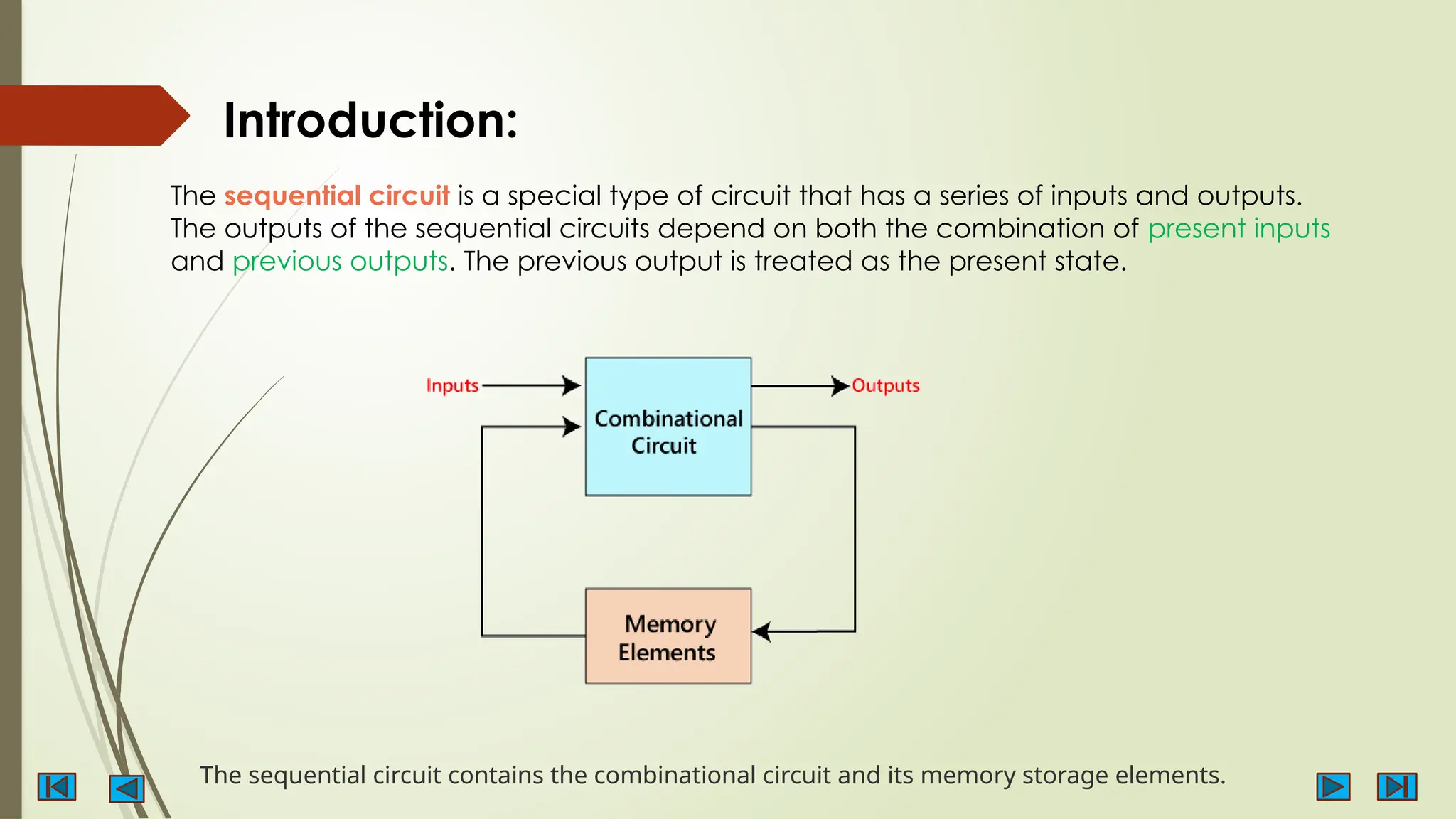 Introduction:
The sequential circuit is a special type of circuit that has a series of inputs and outputs.
The outputs of the sequential circuits depend on both the combination of present inputs
and previous outputs. The previous output is treated as the present state.
The sequential circuit contains the combinational circuit and its memory storage elements.
 