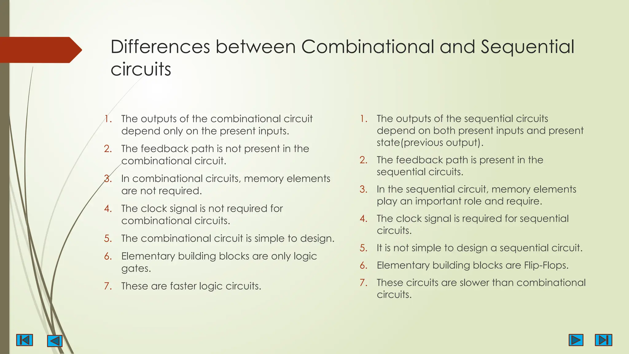 Differences between Combinational and Sequential
circuits
1. The outputs of the combinational circuit
depend only on the present inputs.
2. The feedback path is not present in the
combinational circuit.
3. In combinational circuits, memory elements
are not required.
4. The clock signal is not required for
combinational circuits.
5. The combinational circuit is simple to design.
6. Elementary building blocks are only logic
gates.
7. These are faster logic circuits.
1. The outputs of the sequential circuits
depend on both present inputs and present
state(previous output).
2. The feedback path is present in the
sequential circuits.
3. In the sequential circuit, memory elements
play an important role and require.
4. The clock signal is required for sequential
circuits.
5. It is not simple to design a sequential circuit.
6. Elementary building blocks are Flip-Flops.
7. These circuits are slower than combinational
circuits.
 