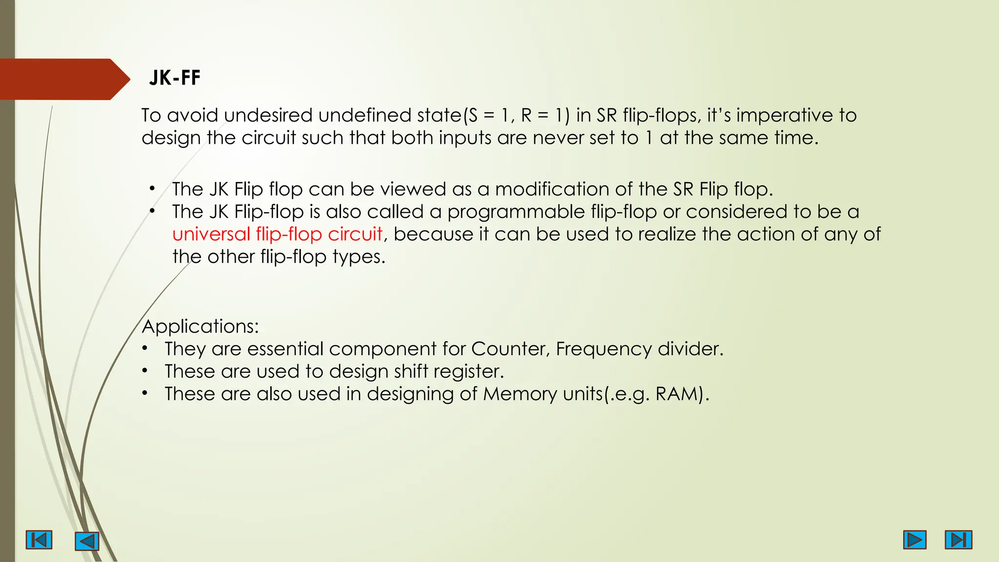 JK-FF
To avoid undesired undefined state(S = 1, R = 1) in SR flip-flops, it’s imperative to
design the circuit such that both inputs are never set to 1 at the same time.
• The JK Flip flop can be viewed as a modification of the SR Flip flop.
• The JK Flip-flop is also called a programmable flip-flop or considered to be a
universal flip-flop circuit, because it can be used to realize the action of any of
the other flip-flop types.
Applications:
• They are essential component for Counter, Frequency divider.
• These are used to design shift register.
• These are also used in designing of Memory units(.e.g. RAM).
 