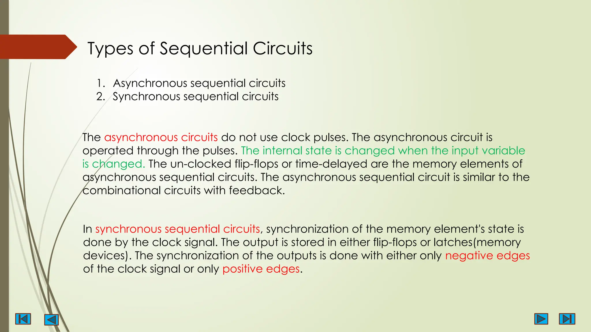 Types of Sequential Circuits
1. Asynchronous sequential circuits
2. Synchronous sequential circuits
The asynchronous circuits do not use clock pulses. The asynchronous circuit is
operated through the pulses. The internal state is changed when the input variable
is changed. The un-clocked flip-flops or time-delayed are the memory elements of
asynchronous sequential circuits. The asynchronous sequential circuit is similar to the
combinational circuits with feedback.
In synchronous sequential circuits, synchronization of the memory element's state is
done by the clock signal. The output is stored in either flip-flops or latches(memory
devices). The synchronization of the outputs is done with either only negative edges
of the clock signal or only positive edges.
 