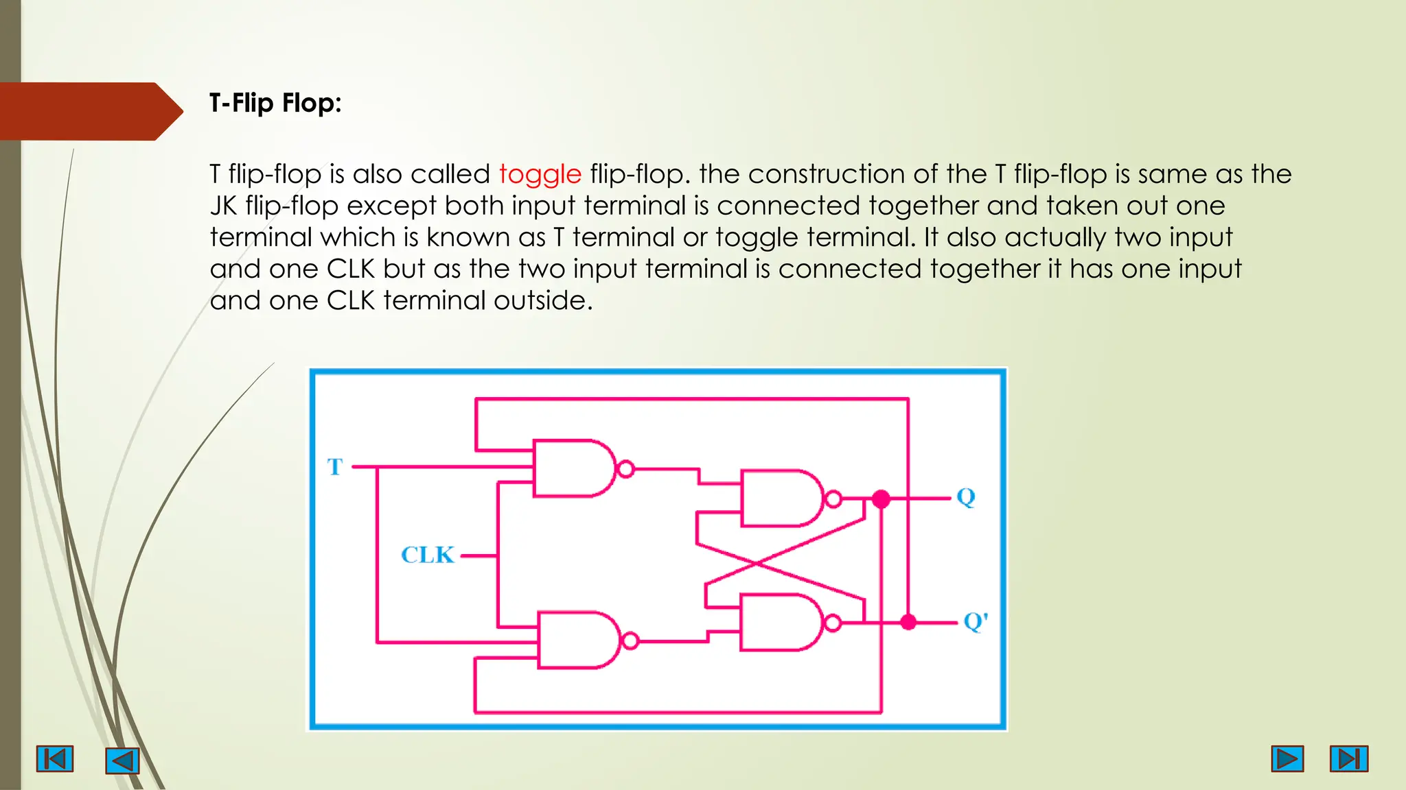 T-Flip Flop:
T flip-flop is also called toggle flip-flop. the construction of the T flip-flop is same as the
JK flip-flop except both input terminal is connected together and taken out one
terminal which is known as T terminal or toggle terminal. It also actually two input
and one CLK but as the two input terminal is connected together it has one input
and one CLK terminal outside.
 