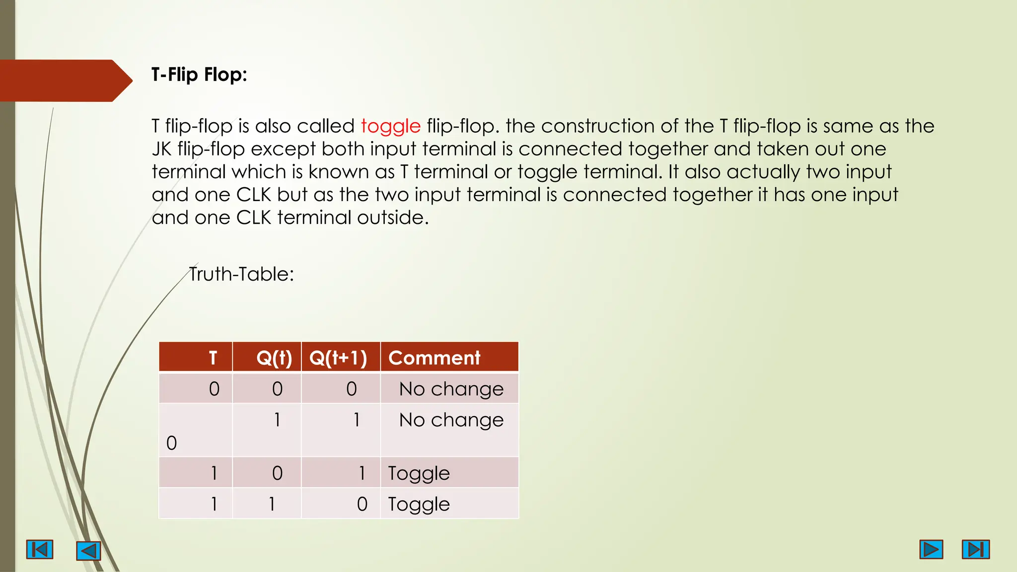 T-Flip Flop:
T flip-flop is also called toggle flip-flop. the construction of the T flip-flop is same as the
JK flip-flop except both input terminal is connected together and taken out one
terminal which is known as T terminal or toggle terminal. It also actually two input
and one CLK but as the two input terminal is connected together it has one input
and one CLK terminal outside.
T Q(t) Q(t+1) Comment
0 0 0 No change
0
1 1 No change
1 0 1 Toggle
1 1 0 Toggle
Truth-Table:
 