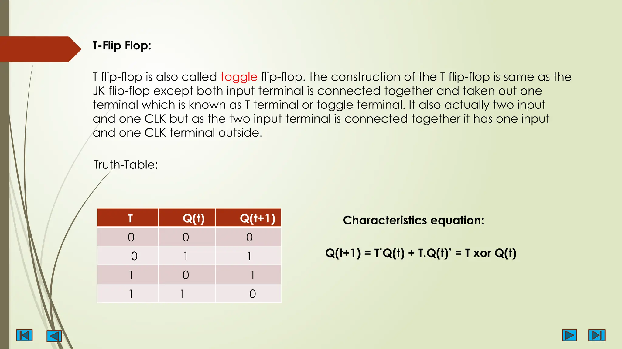 T-Flip Flop:
T flip-flop is also called toggle flip-flop. the construction of the T flip-flop is same as the
JK flip-flop except both input terminal is connected together and taken out one
terminal which is known as T terminal or toggle terminal. It also actually two input
and one CLK but as the two input terminal is connected together it has one input
and one CLK terminal outside.
T Q(t) Q(t+1)
0 0 0
0 1 1
1 0 1
1 1 0
Truth-Table:
Characteristics equation:
Q(t+1) = T’Q(t) + T.Q(t)’ = T xor Q(t)
 