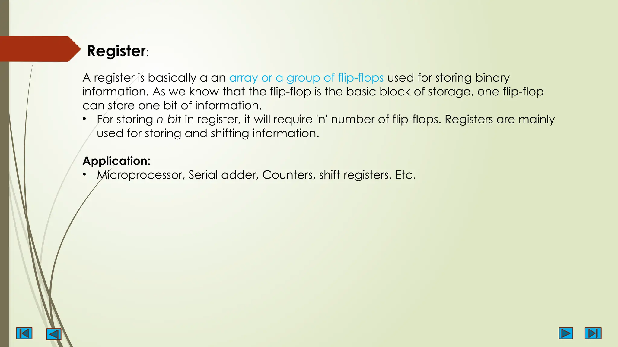 Register:
A register is basically a an array or a group of flip-flops used for storing binary
information. As we know that the flip-flop is the basic block of storage, one flip-flop
can store one bit of information.
• For storing n-bit in register, it will require 'n' number of flip-flops. Registers are mainly
used for storing and shifting information.
Application:
• Microprocessor, Serial adder, Counters, shift registers. Etc.
 