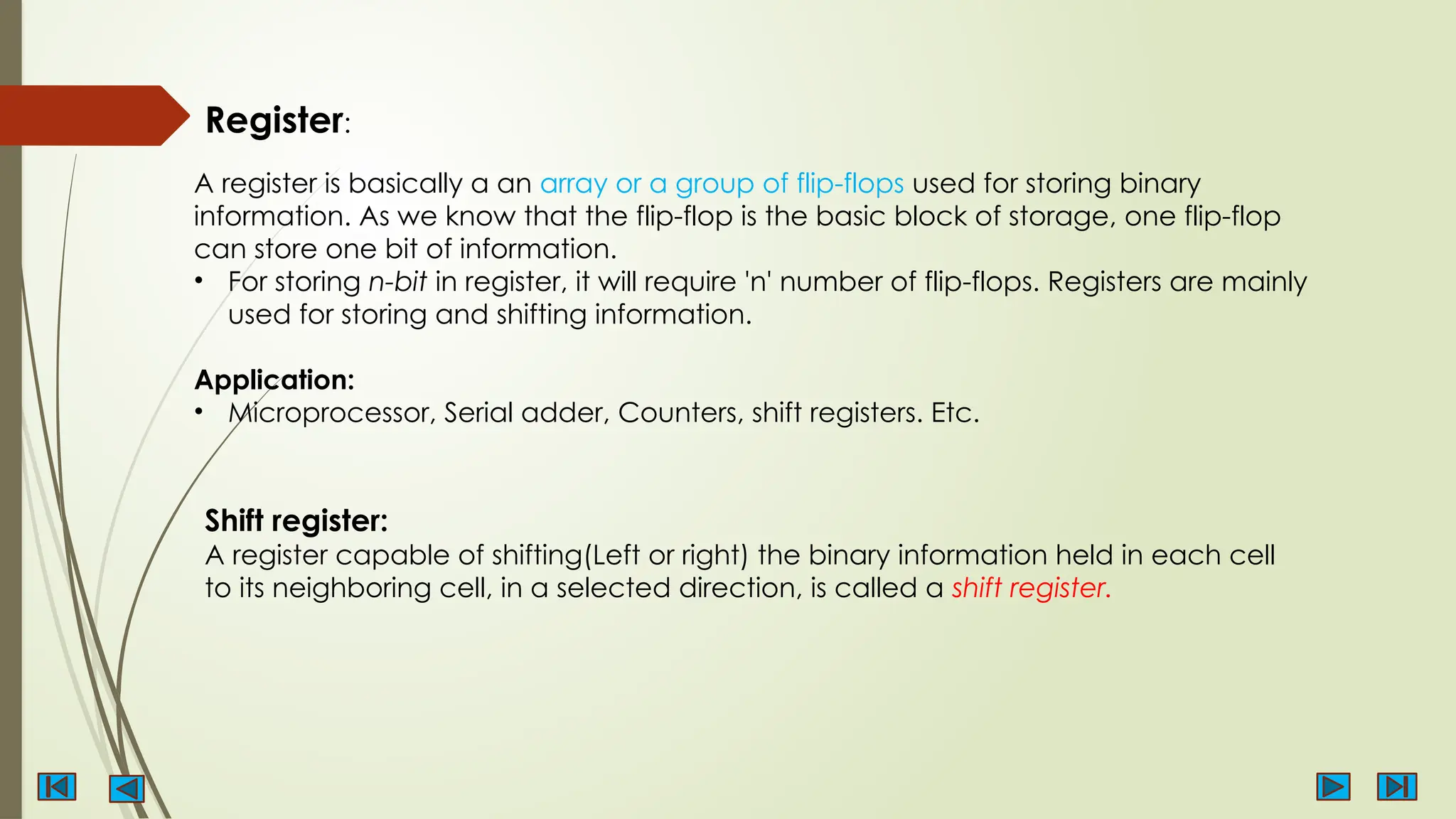 Register:
A register is basically a an array or a group of flip-flops used for storing binary
information. As we know that the flip-flop is the basic block of storage, one flip-flop
can store one bit of information.
• For storing n-bit in register, it will require 'n' number of flip-flops. Registers are mainly
used for storing and shifting information.
Application:
• Microprocessor, Serial adder, Counters, shift registers. Etc.
Shift register:
A register capable of shifting(Left or right) the binary information held in each cell
to its neighboring cell, in a selected direction, is called a shift register.
 