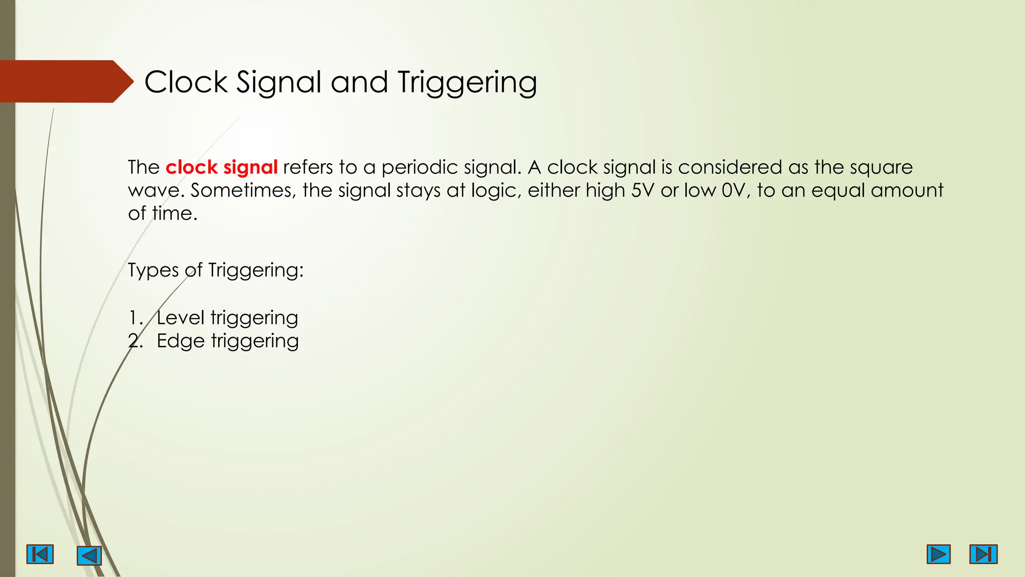Clock Signal and Triggering
The clock signal refers to a periodic signal. A clock signal is considered as the square
wave. Sometimes, the signal stays at logic, either high 5V or low 0V, to an equal amount
of time.
Types of Triggering:
1. Level triggering
2. Edge triggering
 