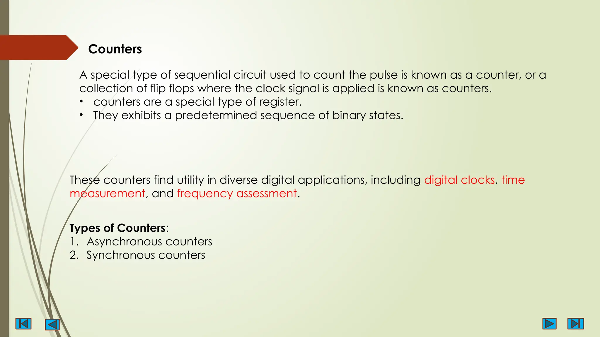 Counters
A special type of sequential circuit used to count the pulse is known as a counter, or a
collection of flip flops where the clock signal is applied is known as counters.
• counters are a special type of register.
• They exhibits a predetermined sequence of binary states.
These counters find utility in diverse digital applications, including digital clocks, time
measurement, and frequency assessment.
Types of Counters:
1. Asynchronous counters
2. Synchronous counters
 