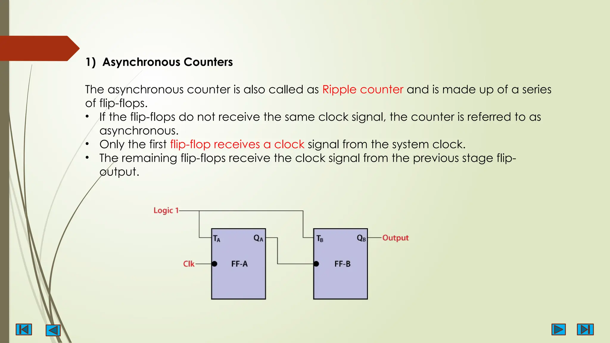 1) Asynchronous Counters
The asynchronous counter is also called as Ripple counter and is made up of a series
of flip-flops.
• If the flip-flops do not receive the same clock signal, the counter is referred to as
asynchronous.
• Only the first flip-flop receives a clock signal from the system clock.
• The remaining flip-flops receive the clock signal from the previous stage flip-
output.
 