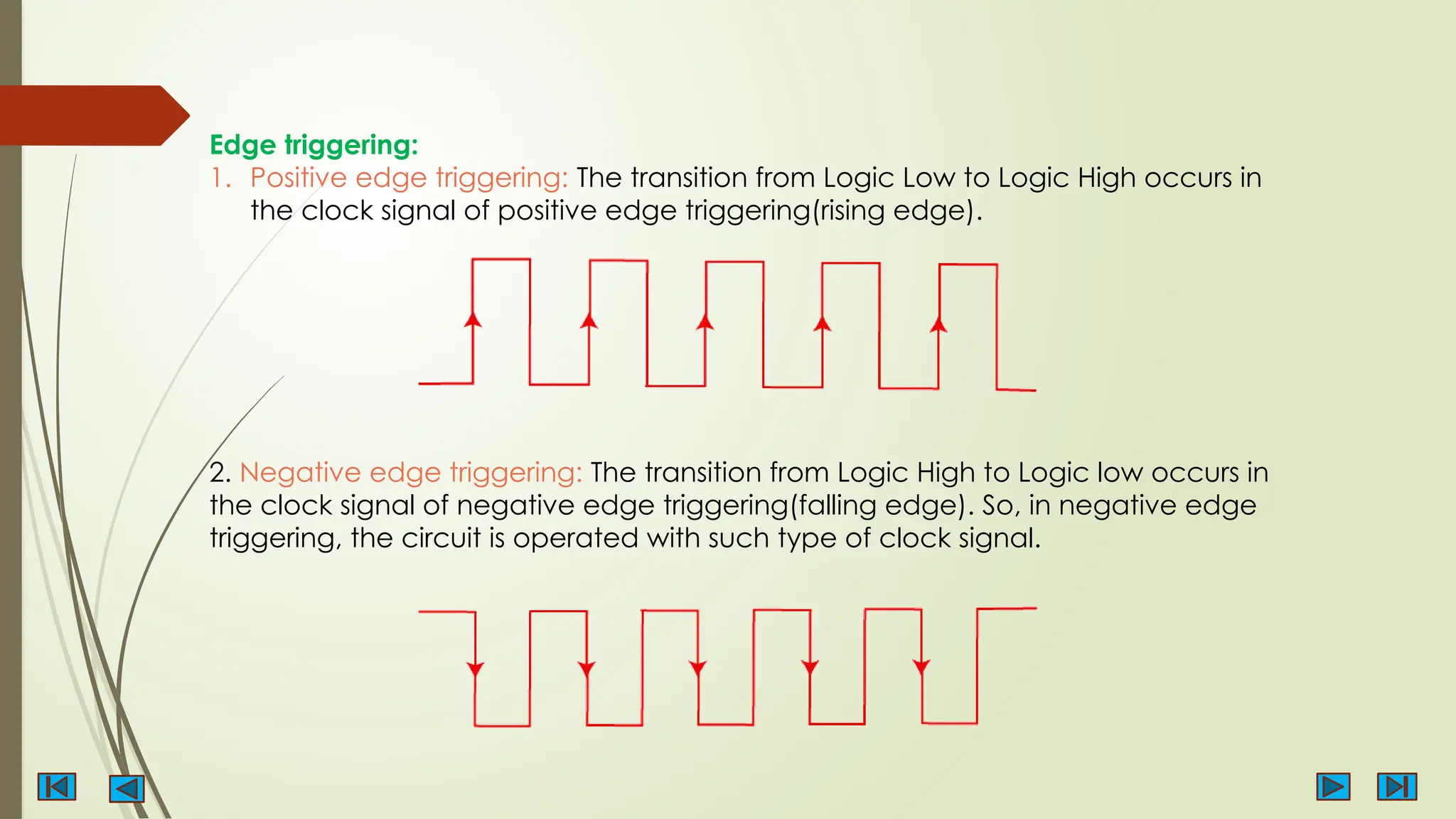 Edge triggering:
1. Positive edge triggering: The transition from Logic Low to Logic High occurs in
the clock signal of positive edge triggering(rising edge).
2. Negative edge triggering: The transition from Logic High to Logic low occurs in
the clock signal of negative edge triggering(falling edge). So, in negative edge
triggering, the circuit is operated with such type of clock signal.
 