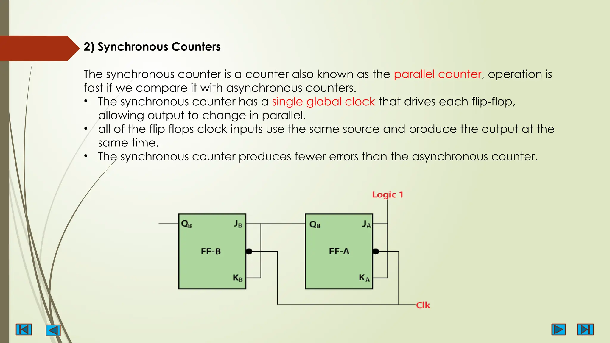 2) Synchronous Counters
The synchronous counter is a counter also known as the parallel counter, operation is
fast if we compare it with asynchronous counters.
• The synchronous counter has a single global clock that drives each flip-flop,
allowing output to change in parallel.
• all of the flip flops clock inputs use the same source and produce the output at the
same time.
• The synchronous counter produces fewer errors than the asynchronous counter.
 