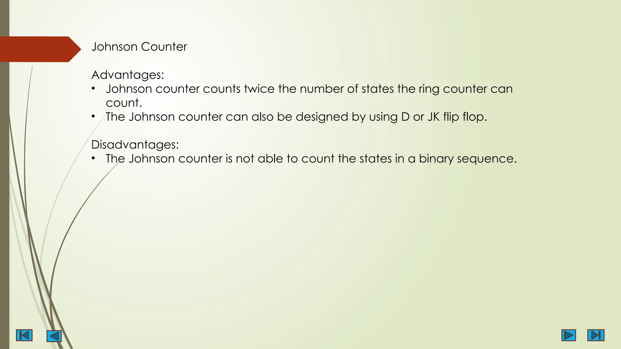 Johnson Counter
Advantages:
• Johnson counter counts twice the number of states the ring counter can
count.
• The Johnson counter can also be designed by using D or JK flip flop.
Disadvantages:
• The Johnson counter is not able to count the states in a binary sequence.
 