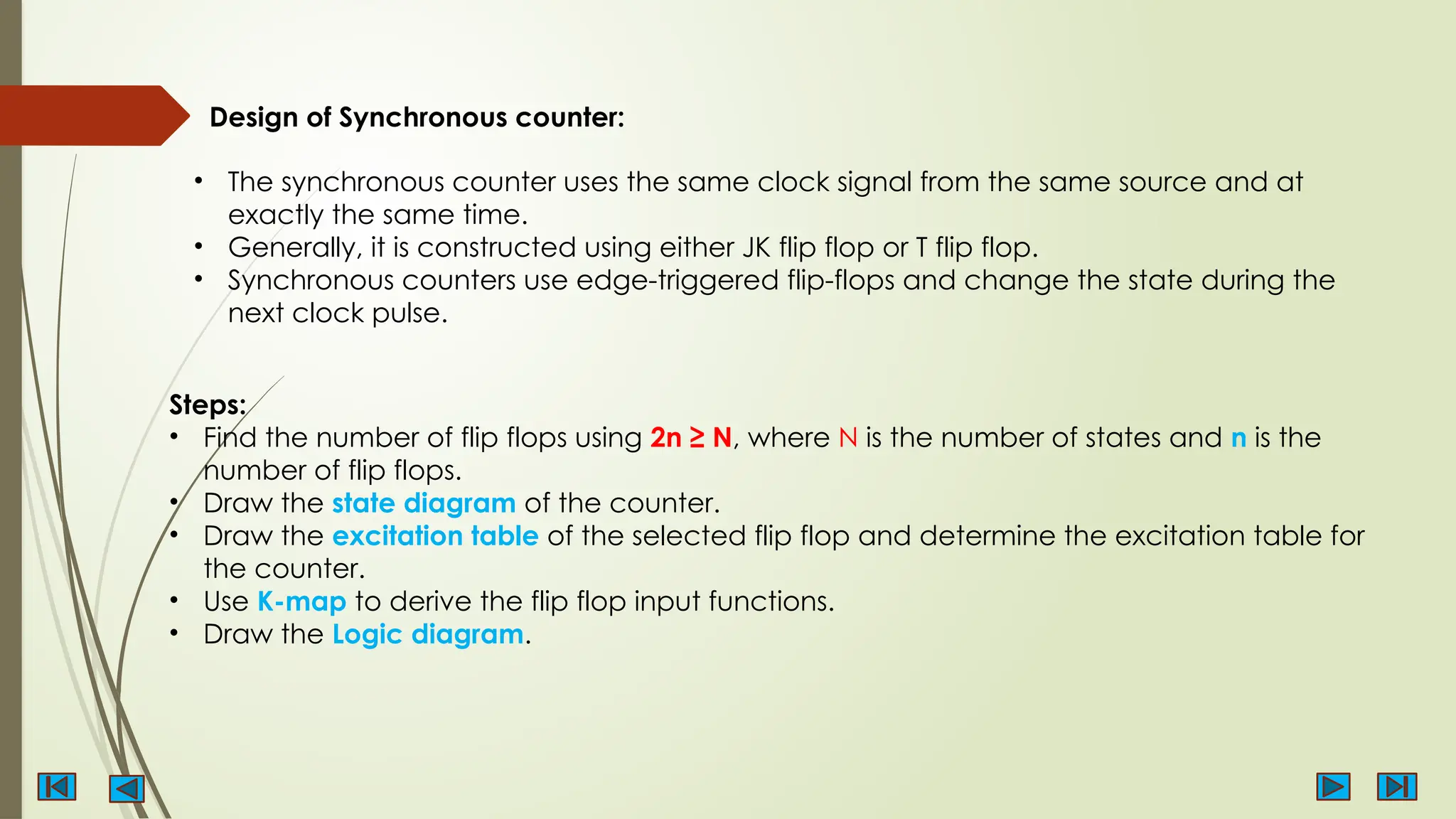 Design of Synchronous counter:
• The synchronous counter uses the same clock signal from the same source and at
exactly the same time.
• Generally, it is constructed using either JK flip flop or T flip flop.
• Synchronous counters use edge-triggered flip-flops and change the state during the
next clock pulse.
Steps:
• Find the number of flip flops using 2n ≥ N, where N is the number of states and n is the
number of flip flops.
• Draw the state diagram of the counter.
• Draw the excitation table of the selected flip flop and determine the excitation table for
the counter.
• Use K-map to derive the flip flop input functions.
• Draw the Logic diagram.
 
