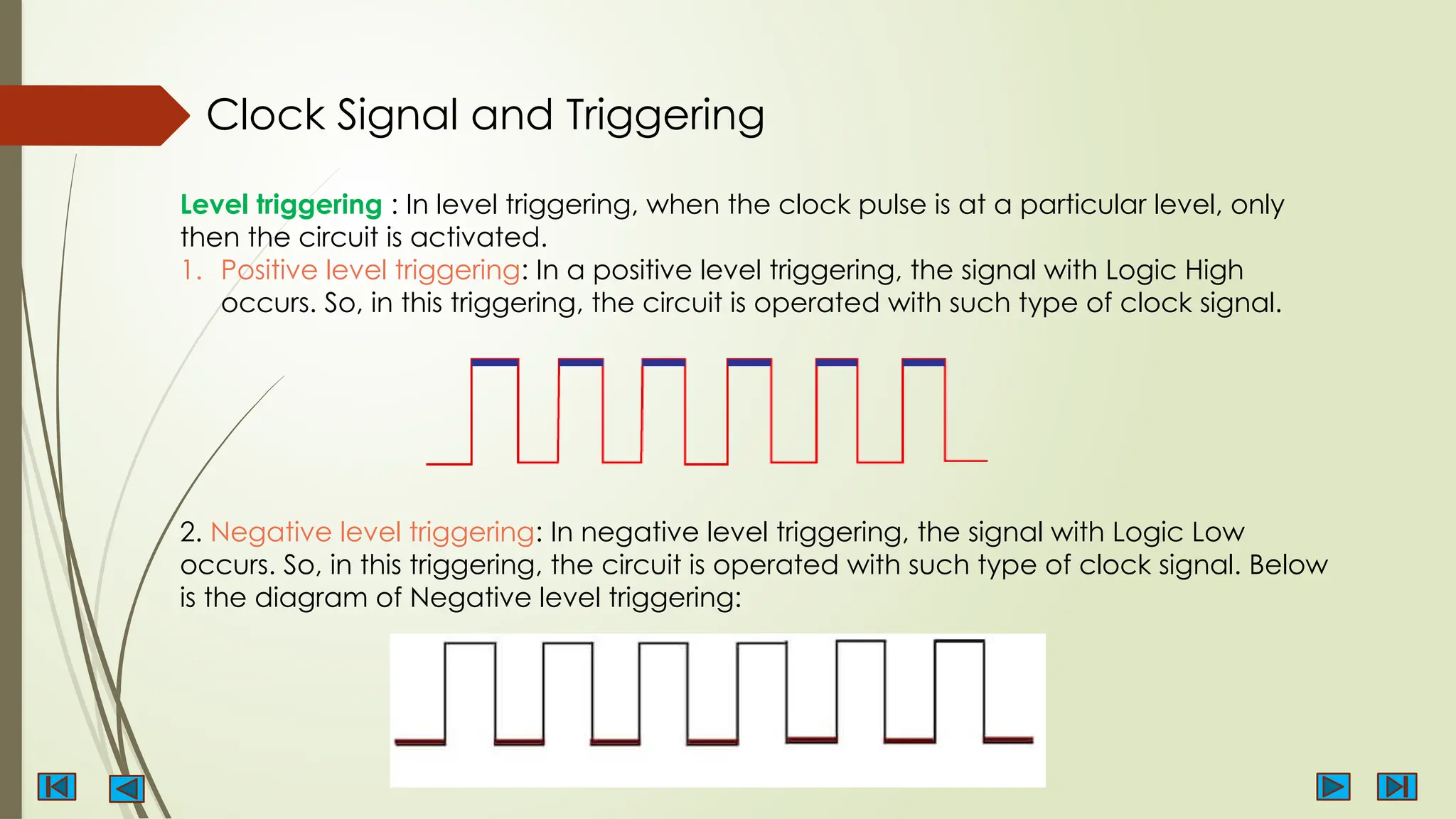 Level triggering : In level triggering, when the clock pulse is at a particular level, only
then the circuit is activated.
1. Positive level triggering: In a positive level triggering, the signal with Logic High
occurs. So, in this triggering, the circuit is operated with such type of clock signal.
2. Negative level triggering: In negative level triggering, the signal with Logic Low
occurs. So, in this triggering, the circuit is operated with such type of clock signal. Below
is the diagram of Negative level triggering:
Clock Signal and Triggering
 