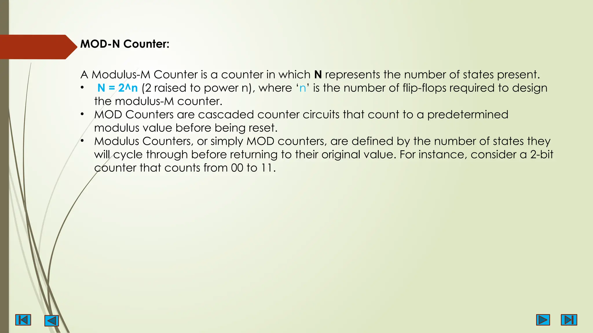 MOD-N Counter:
A Modulus-M Counter is a counter in which N represents the number of states present.
• N = 2^n (2 raised to power n), where ‘n’ is the number of flip-flops required to design
the modulus-M counter.
• MOD Counters are cascaded counter circuits that count to a predetermined
modulus value before being reset.
• Modulus Counters, or simply MOD counters, are defined by the number of states they
will cycle through before returning to their original value. For instance, consider a 2-bit
counter that counts from 00 to 11.
 