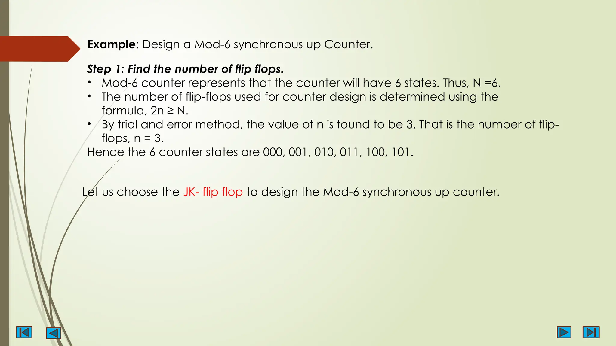 Example: Design a Mod-6 synchronous up Counter.
Step 1: Find the number of flip flops.
• Mod-6 counter represents that the counter will have 6 states. Thus, N =6.
• The number of flip-flops used for counter design is determined using the
formula, 2n ≥ N.
• By trial and error method, the value of n is found to be 3. That is the number of flip-
flops, n = 3.
Hence the 6 counter states are 000, 001, 010, 011, 100, 101.
Let us choose the JK- flip flop to design the Mod-6 synchronous up counter.
 