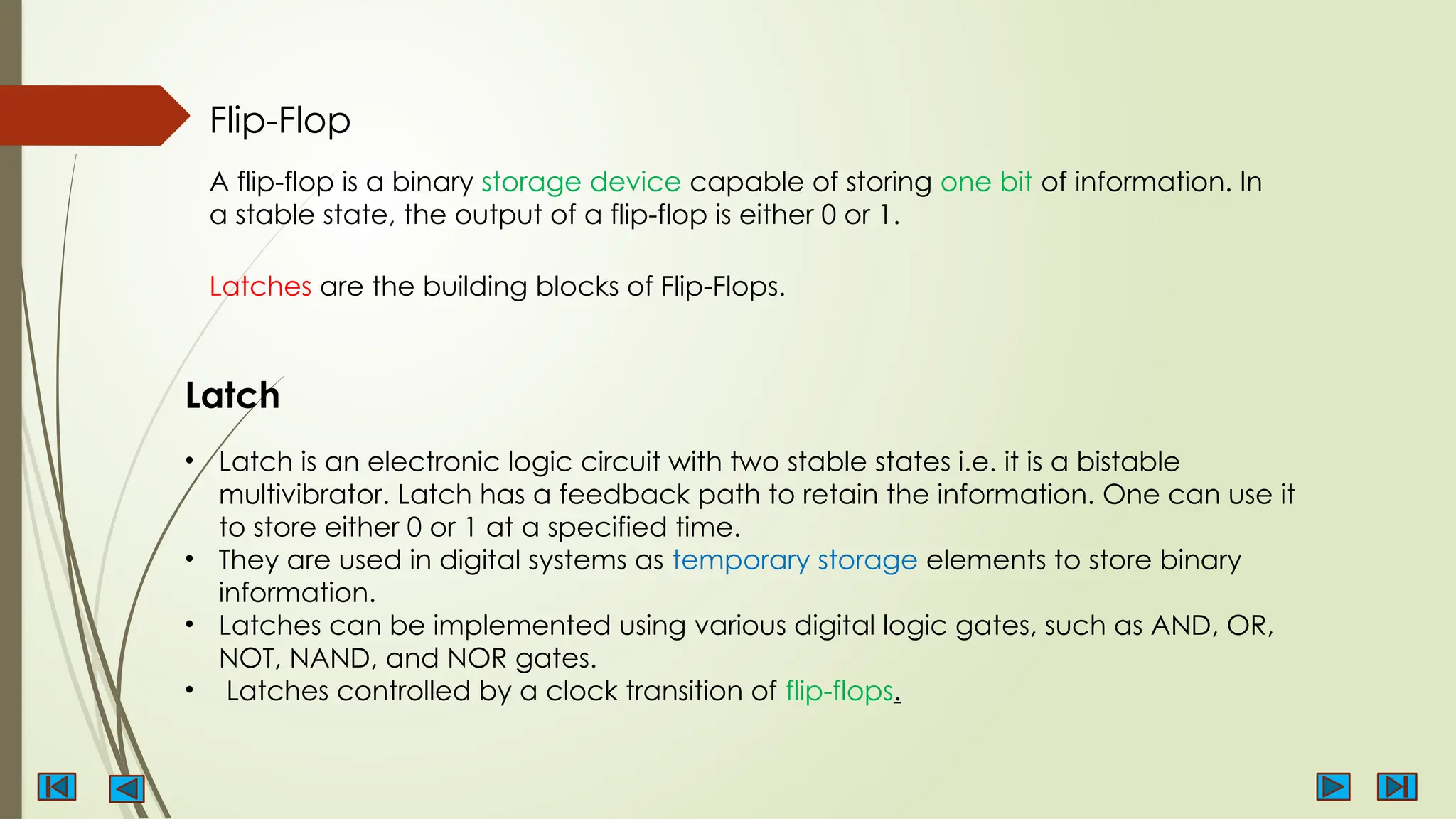 Flip-Flop
A flip-flop is a binary storage device capable of storing one bit of information. In
a stable state, the output of a flip-flop is either 0 or 1.
Latches are the building blocks of Flip-Flops.
• Latch is an electronic logic circuit with two stable states i.e. it is a bistable
multivibrator. Latch has a feedback path to retain the information. One can use it
to store either 0 or 1 at a specified time.
• They are used in digital systems as temporary storage elements to store binary
information.
• Latches can be implemented using various digital logic gates, such as AND, OR,
NOT, NAND, and NOR gates.
• Latches controlled by a clock transition of flip-flops.
Latch
 