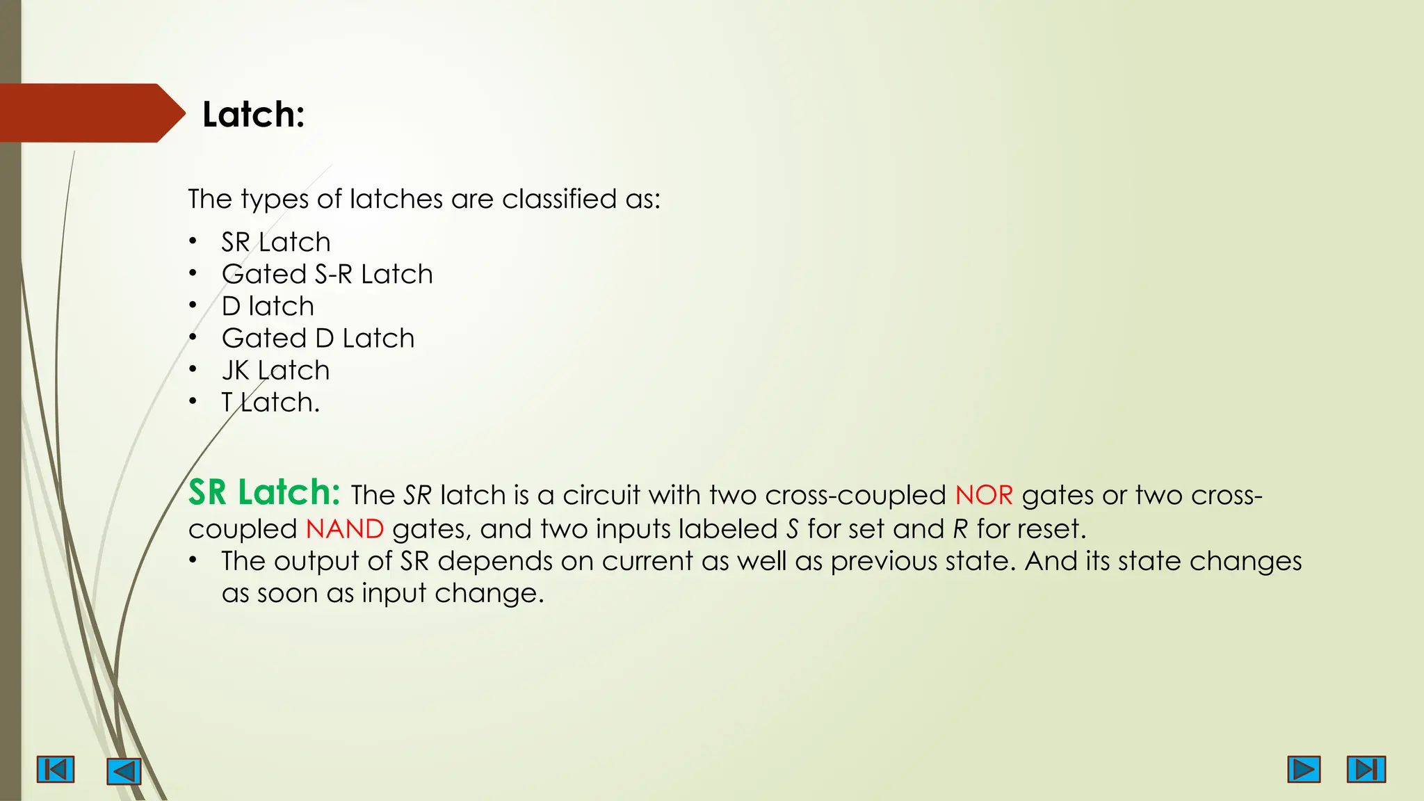 The types of latches are classified as:
Latch:
• SR Latch
• Gated S-R Latch
• D latch
• Gated D Latch
• JK Latch
• T Latch.
SR Latch: The SR latch is a circuit with two cross-coupled NOR gates or two cross-
coupled NAND gates, and two inputs labeled S for set and R for reset.
• The output of SR depends on current as well as previous state. And its state changes
as soon as input change.
 