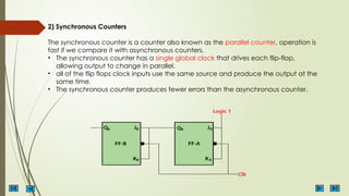 2) Synchronous Counters
The synchronous counter is a counter also known as the parallel counter, operation is
fast if we compare it with asynchronous counters.
• The synchronous counter has a single global clock that drives each flip-flop,
allowing output to change in parallel.
• all of the flip flops clock inputs use the same source and produce the output at the
same time.
• The synchronous counter produces fewer errors than the asynchronous counter.
 