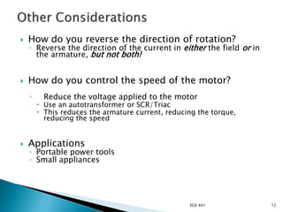  How do you reverse the direction of rotation?
◦ Reverse the direction of the current in either the field or in
the armature, but not both!
 How do you control the speed of the motor?
◦ Reduce the voltage applied to the motor
 Use an autotransformer or SCR/Triac
 This reduces the armature current, reducing the torque,
reducing the speed
 Applications
◦ Portable power tools
◦ Small appliances
ECE 441 12
 