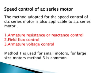 Speed control of ac series motor
The method adopted for the speed control of
d.c series motor is also applicable to a.c series
motor .
1.Armature resistance or reactance control
2.Field flux control
3.Armature voltage control
Method 1 is used for small motors, for large
size motors method 3 is common.
 