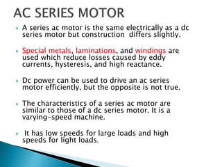  A series ac motor is the same electrically as a dc
series motor but construction differs slightly.
 Special metals, laminations, and windings are
used which reduce losses caused by eddy
currents, hysteresis, and high reactance.
 Dc power can be used to drive an ac series
motor efficiently, but the opposite is not true.
 The characteristics of a series ac motor are
similar to those of a dc series motor. It is a
varying-speed machine.
 It has low speeds for large loads and high
speeds for light loads.
 