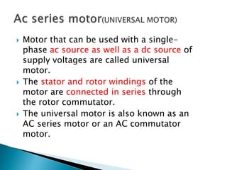  Motor that can be used with a single-
phase ac source as well as a dc source of
supply voltages are called universal
motor.
 The stator and rotor windings of the
motor are connected in series through
the rotor commutator.
 The universal motor is also known as an
AC series motor or an AC commutator
motor.
 