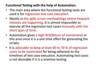Functional Testing with the help of Automation.
• The main area where the functional testing tools are
used is for regression test case execution.
• Mostly in the agile scrum methodology where frequent
releases are happening, it is almost impossible to
execute all the regression test cases manually with the
short span of time.
• Automation gives a high ROI(Return of Investment) in
this area since it is a one time effort for generating the
scripts.
• It is advisable to keep at least 60 to 70 % of regression
cases to be automated for being adherent to the
timelines of test case execution. Automating test cases
is not desirable if it is a onetime testing.
 