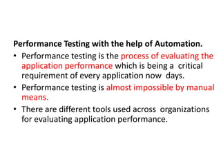 Performance Testing with the help of Automation.
• Performance testing is the process of evaluating the
application performance which is being a critical
requirement of every application now days.
• Performance testing is almost impossible by manual
means.
• There are different tools used across organizations
for evaluating application performance.
 