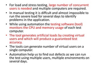 • For load and stress testing, large number of concurrent
users is needed and multiple computers are required.
• In manual testing it is diffcult and almost impossible to
run the severe load for several days to identify
problems in the application.
• While using automation the testing software (tool)
monitors the CPU and memory usage of each test
computer.
• The tool generates artificial loads by creating virtual
users and which will produce a guaranteed test
accuracy.
• The tools can generate number of virtual users on a
single computer.
• Automation help us to find out defects as we can run
the test using multiple users, multiple environments on
several days.
 
