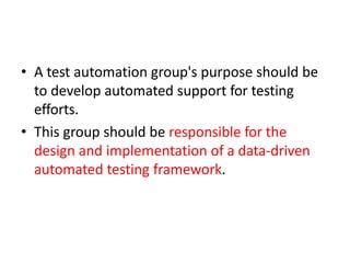 • A test automation group's purpose should be
to develop automated support for testing
efforts.
• This group should be responsible for the
design and implementation of a data-driven
automated testing framework.
 