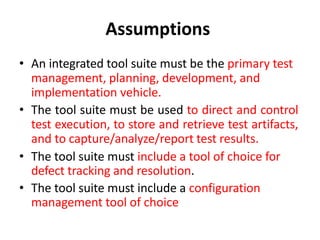 Assumptions
• An integrated tool suite must be the primary test
management, planning, development, and
implementation vehicle.
• The tool suite must be used to direct and control
test execution, to store and retrieve test artifacts,
and to capture/analyze/report test results.
• The tool suite must include a tool of choice for
defect tracking and resolution.
• The tool suite must include a configuration
management tool of choice
 
