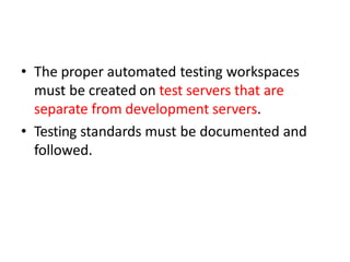 • The proper automated testing workspaces
must be created on test servers that are
separate from development servers.
• Testing standards must be documented and
followed.
 