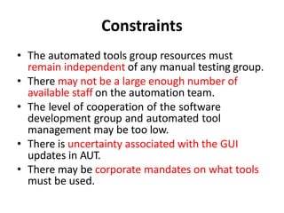 Constraints
• The automated tools group resources must
remain independent of any manual testing group.
• There may not be a large enough number of
available staff on the automation team.
• The level of cooperation of the software
development group and automated tool
management may be too low.
• There is uncertainty associated with the GUI
updates in AUT.
• There may be corporate mandates on what tools
must be used.
 