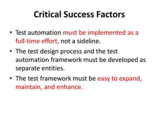Critical Success Factors
• Test automation must be implemented as a
full-time effort, not a sideline.
• The test design process and the test
automation framework must be developed as
separate entities.
• The test framework must be easy to expand,
maintain, and enhance.
 