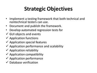 Strategic Objectives
• Implement a testing framework that both technical and
nontechnical testers can use.
• Document and publish the framework.
• Develop automated regression tests for
 GUI objects and events
 Application functions
 Application special features
 Application performance and scalability
 Application reliability
 Application compatibility
 Application performance
 Database verification
 