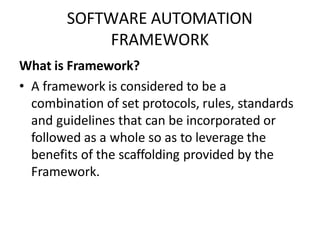 SOFTWARE AUTOMATION
FRAMEWORK
What is Framework?
• A framework is considered to be a
combination of set protocols, rules, standards
and guidelines that can be incorporated or
followed as a whole so as to leverage the
benefits of the scaffolding provided by the
Framework.
 