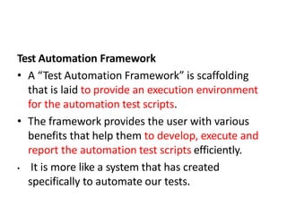 Test Automation Framework
• A “Test Automation Framework” is scaffolding
that is laid to provide an execution environment
for the automation test scripts.
• The framework provides the user with various
benefits that help them to develop, execute and
report the automation test scripts efficiently.
• It is more like a system that has created
specifically to automate our tests.
 