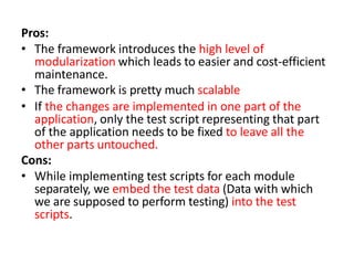 Pros:
• The framework introduces the high level of
modularization which leads to easier and cost-efficient
maintenance.
• The framework is pretty much scalable
• If the changes are implemented in one part of the
application, only the test script representing that part
of the application needs to be fixed to leave all the
other parts untouched.
Cons:
• While implementing test scripts for each module
separately, we embed the test data (Data with which
we are supposed to perform testing) into the test
scripts.
 