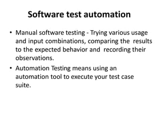 Software test automation
• Manual software testing - Trying various usage
and input combinations, comparing the results
to the expected behavior and recording their
observations.
• Automation Testing means using an
automation tool to execute your test case
suite.
 